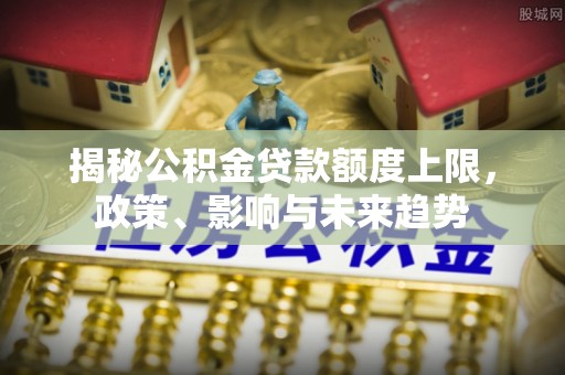 龙沙揭秘公积金贷款额度上限，政策、影响与未来趋势