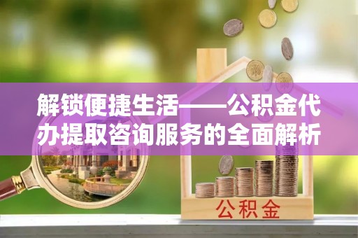 龙沙解锁便捷生活——公积金代办提取咨询服务的全面解析与实用指南