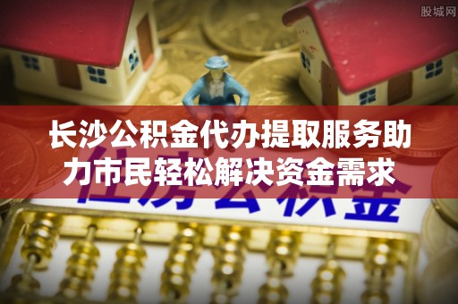 龙沙长沙公积金代办提取服务助力市民轻松解决资金需求