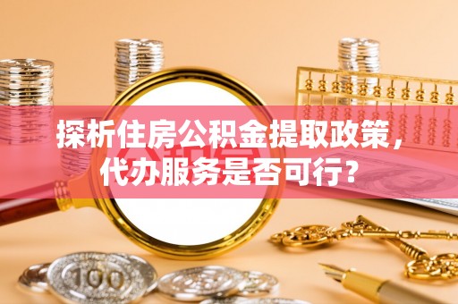 龙沙探析住房公积金提取政策，代办服务是否可行？
