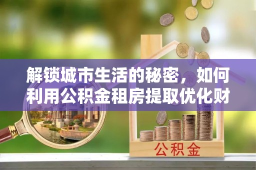 龙沙解锁城市生活的秘密，如何利用公积金租房提取优化财务规划