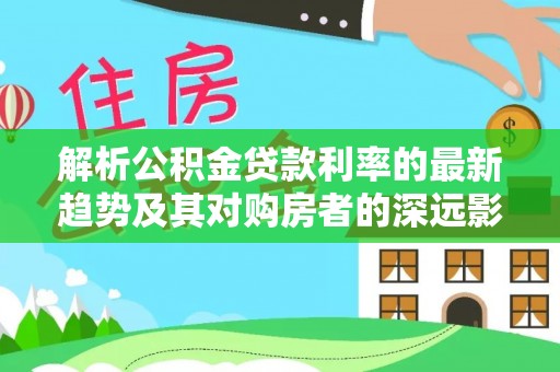 龙沙解析公积金贷款利率的最新趋势及其对购房者的深远影响