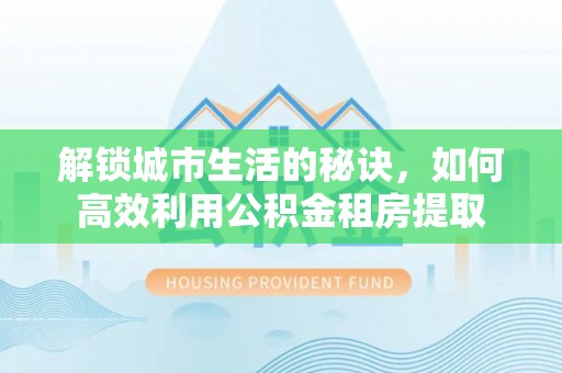 龙沙解锁城市生活的秘诀，如何高效利用公积金租房提取