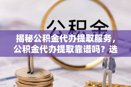 龙沙揭秘公积金代办提取服务，公积金代办提取靠谱吗？选择前你需要知道这些！