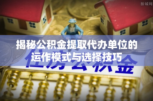 龙沙揭秘公积金提取代办单位的运作模式与选择技巧