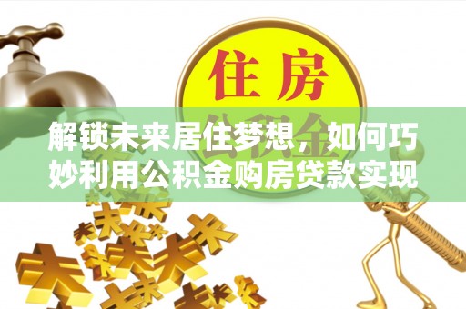 龙沙解锁未来居住梦想，如何巧妙利用公积金购房贷款实现房产投资