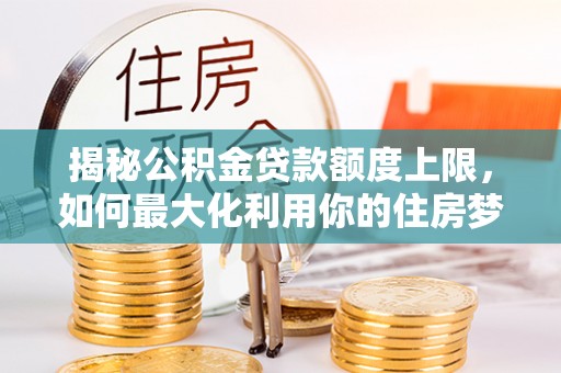龙沙揭秘公积金贷款额度上限，如何最大化利用你的住房梦？