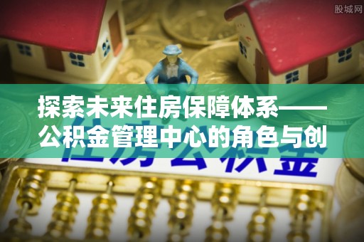 龙沙探索未来住房保障体系——公积金管理中心的角色与创新