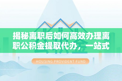 龙沙揭秘离职后如何高效办理离职公积金提取代办，一站式服务全解析