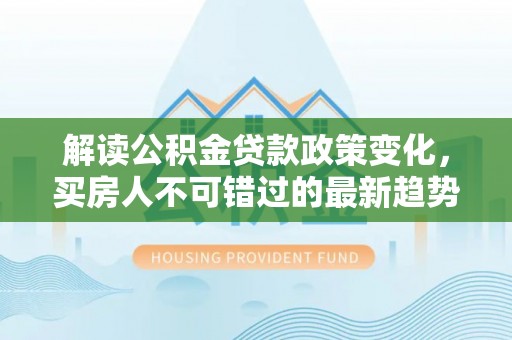 龙沙解读公积金贷款政策变化，买房人不可错过的最新趋势