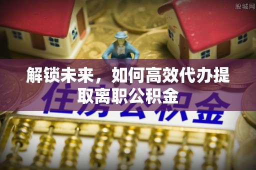 龙沙解锁未来，如何高效代办提取离职公积金