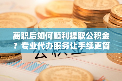 龙沙离职后如何顺利提取公积金？专业代办服务让手续更简单