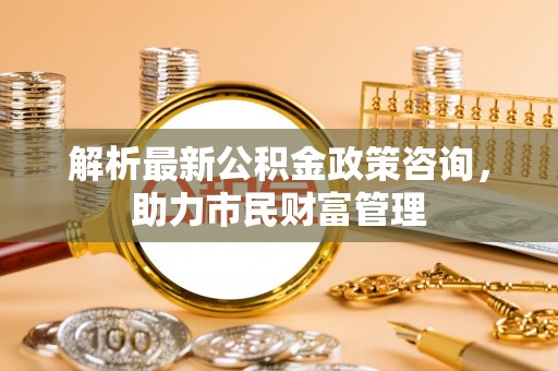 龙沙解析最新公积金政策咨询，助力市民财富管理