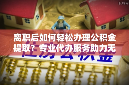 龙沙离职后如何轻松办理公积金提取？专业代办服务助力无忧