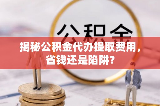 龙沙揭秘公积金代办提取费用，省钱还是陷阱？