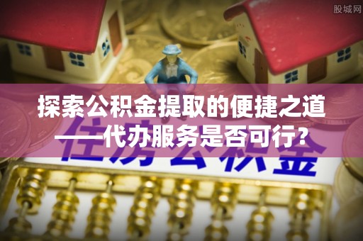 龙沙探索公积金提取的便捷之道——代办服务是否可行？