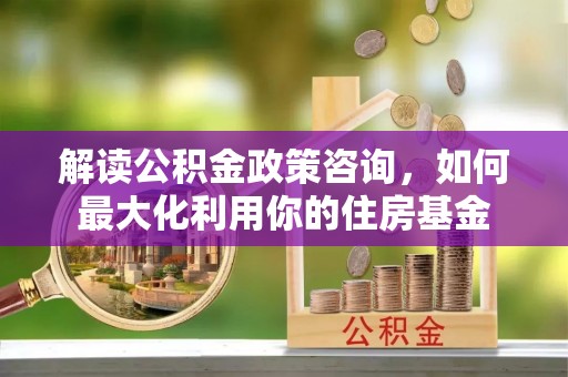 龙沙解读公积金政策咨询，如何最大化利用你的住房基金