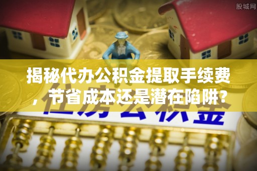 龙沙揭秘代办公积金提取手续费，节省成本还是潜在陷阱？