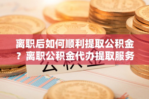 龙沙离职后如何顺利提取公积金？离职公积金代办提取服务助力无忧办理