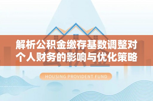 龙沙解析公积金缴存基数调整对个人财务的影响与优化策略
