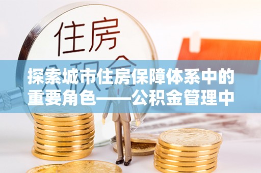 龙沙探索城市住房保障体系中的重要角色——公积金管理中心
