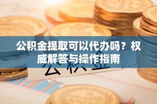 龙沙公积金提取可以代办吗？权威解答与操作指南