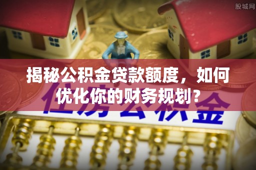 龙沙揭秘公积金贷款额度，如何优化你的财务规划？