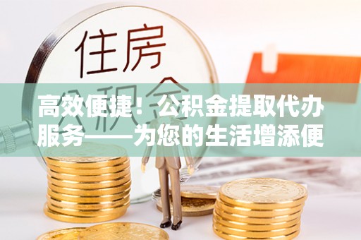 龙沙高效便捷！公积金提取代办服务——为您的生活增添便利