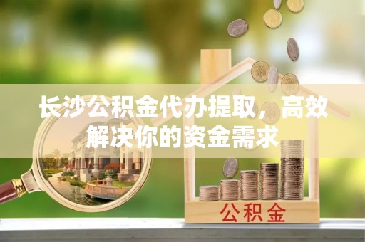 龙沙长沙公积金代办提取，高效解决你的资金需求