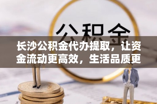 龙沙长沙公积金代办提取，让资金流动更高效，生活品质更优越